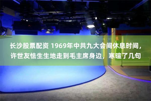 长沙股票配资 1969年中共九大会间休息时间，许世友怯生生地走到毛主席身边，寒暄了几句