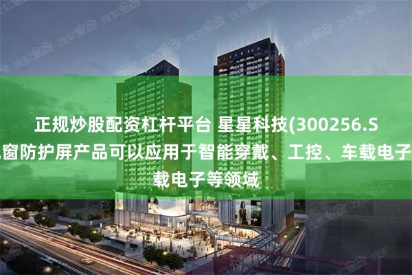 正规炒股配资杠杆平台 星星科技(300256.SZ)：视窗防护屏产品可以应用于智能穿戴、工控、车载电子等领域