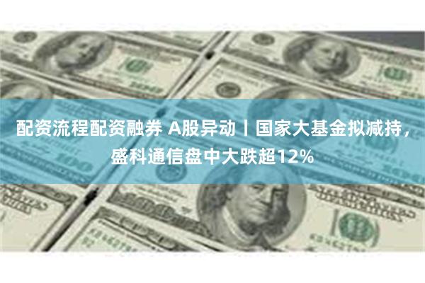 配资流程配资融券 A股异动丨国家大基金拟减持，盛科通信盘中大跌超12%