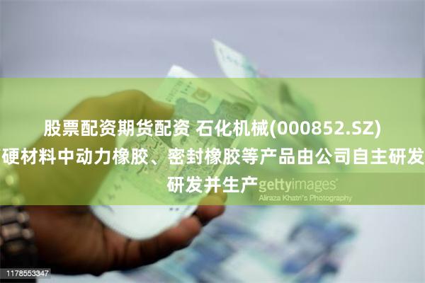 股票配资期货配资 石化机械(000852.SZ)：超高硬材料中动力橡胶、密封橡胶等产品由公司自主研发并生产
