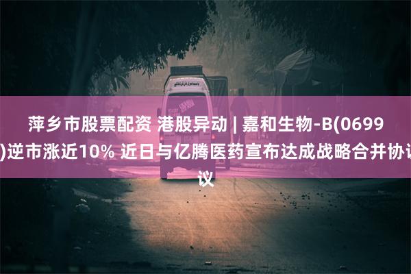 萍乡市股票配资 港股异动 | 嘉和生物-B(06998)逆市涨近10% 近日与亿腾医药宣布达成战略合并协议