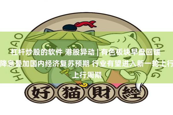 杠杆炒股的软件 港股异动 | 有色板块早盘回暖 海外降息叠加国内经济复苏预期 行业有望进入新一轮上行周期