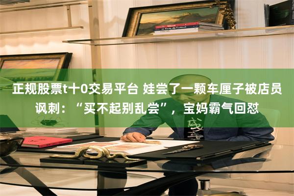 正规股票t十0交易平台 娃尝了一颗车厘子被店员讽刺：“买不起别乱尝”，宝妈霸气回怼