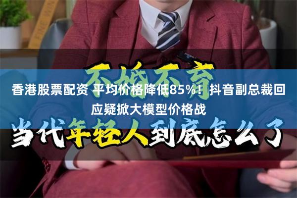 香港股票配资 平均价格降低85%！抖音副总裁回应疑掀大模型价格战
