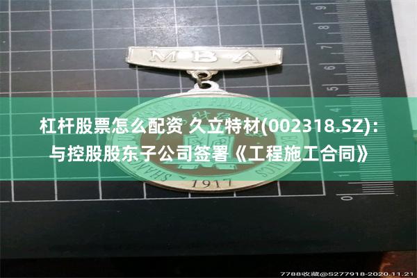 杠杆股票怎么配资 久立特材(002318.SZ)：与控股股东子公司签署《工程施工合同》
