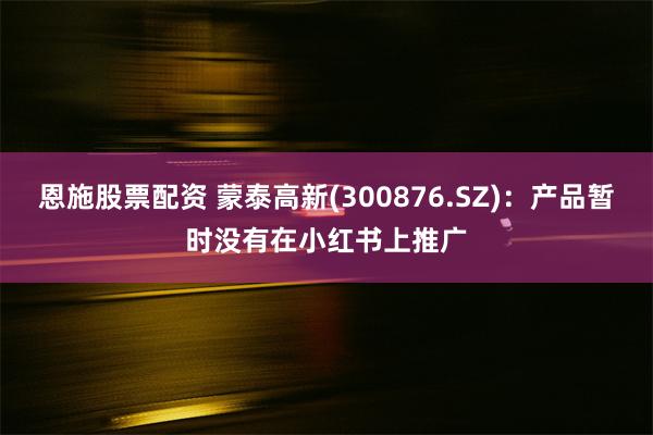 恩施股票配资 蒙泰高新(300876.SZ)：产品暂时没有在小红书上推广
