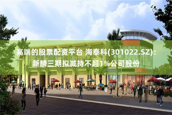 高端的股票配资平台 海泰科(301022.SZ)：新麟三期拟减持不超1%公司股份