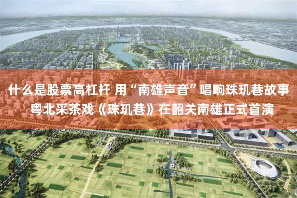 什么是股票高杠杆 用“南雄声音”唱响珠玑巷故事  粤北采茶戏《珠玑巷》在韶关南雄正式首演