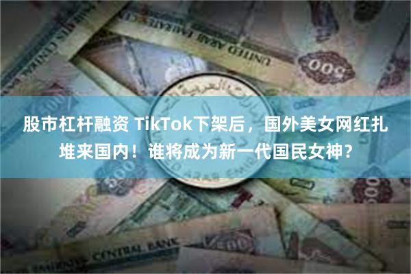 股市杠杆融资 TikTok下架后，国外美女网红扎堆来国内！谁将成为新一代国民女神？
