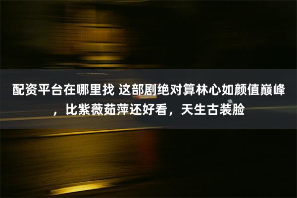 配资平台在哪里找 这部剧绝对算林心如颜值巅峰，比紫薇茹萍还好看，天生古装脸