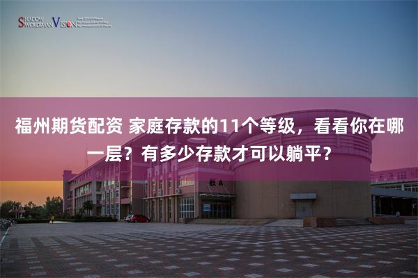 福州期货配资 家庭存款的11个等级，看看你在哪一层？有多少存款才可以躺平？