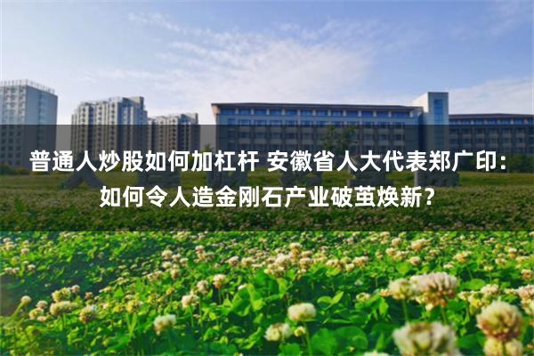 普通人炒股如何加杠杆 安徽省人大代表郑广印：如何令人造金刚石产业破茧焕新？