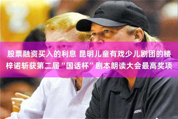 股票融资买入的利息 昆明儿童有戏少儿剧团的楼梓诺斩获第二届“国话杯”剧本朗读大会最高奖项