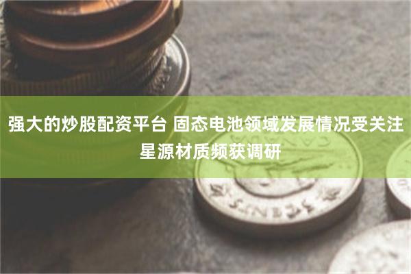 强大的炒股配资平台 固态电池领域发展情况受关注  星源材质频获调研