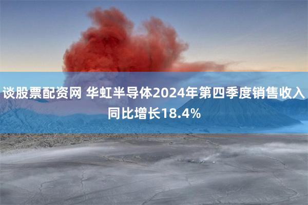 谈股票配资网 华虹半导体2024年第四季度销售收入同比增长18.4%