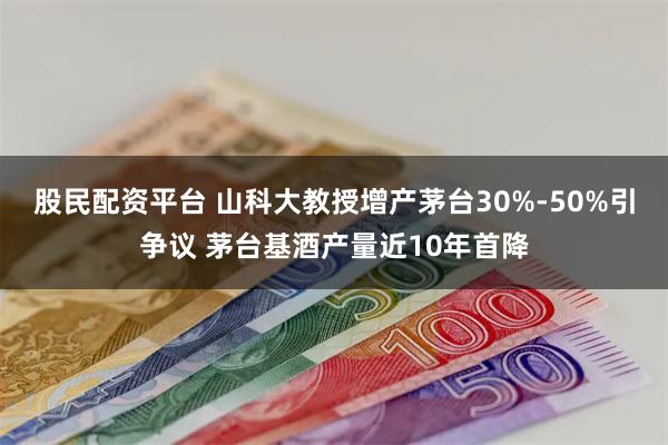 股民配资平台 山科大教授增产茅台30%-50%引争议 茅台基酒产量近10年首降