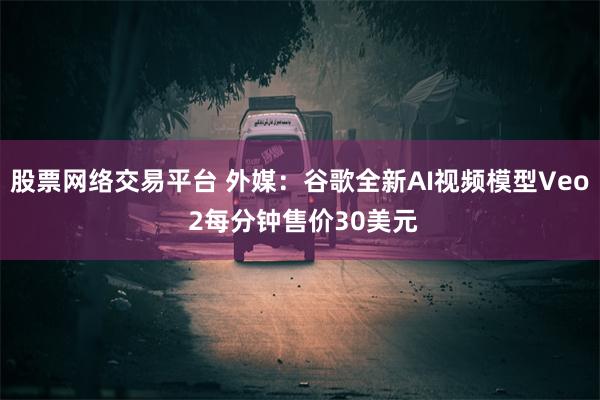 股票网络交易平台 外媒：谷歌全新AI视频模型Veo 2每分钟售价30美元
