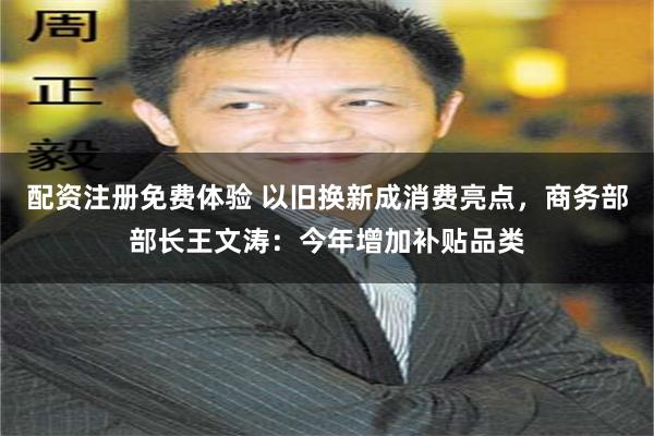 配资注册免费体验 以旧换新成消费亮点，商务部部长王文涛：今年增加补贴品类