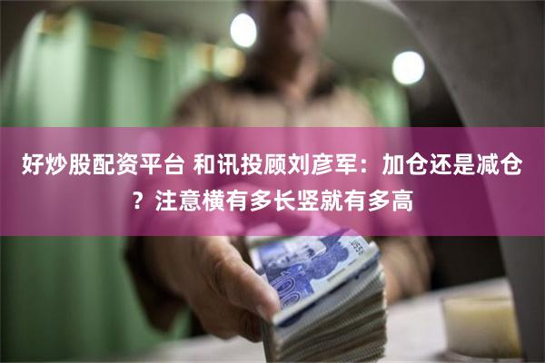 好炒股配资平台 和讯投顾刘彦军：加仓还是减仓？注意横有多长竖就有多高