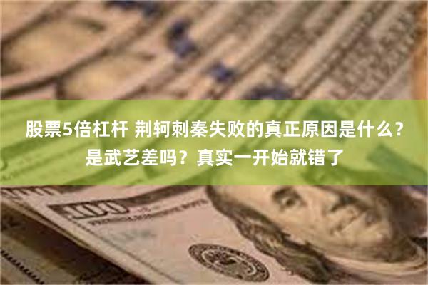股票5倍杠杆 荆轲刺秦失败的真正原因是什么？是武艺差吗？真实一开始就错了