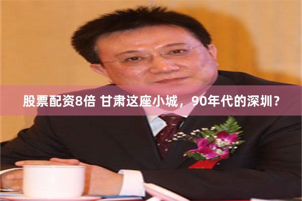 股票配资8倍 甘肃这座小城，90年代的深圳？
