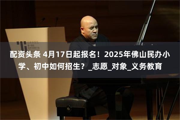 配资头条 4月17日起报名！2025年佛山民办小学、初中如何招生？_志愿_对象_义务教育