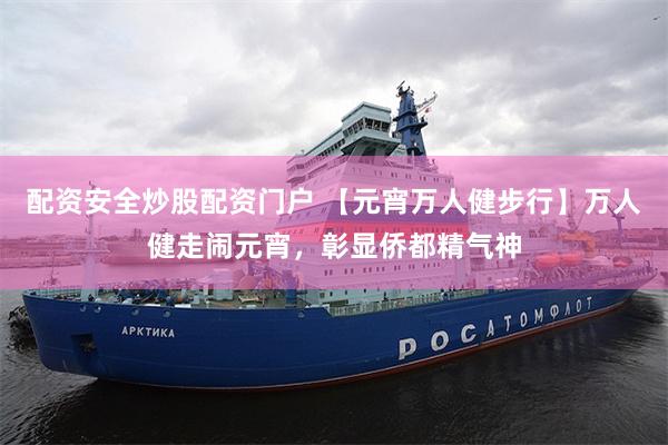 配资安全炒股配资门户 【元宵万人健步行】万人健走闹元宵，彰显侨都精气神