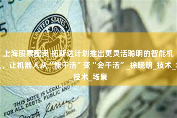 上海股票配资 拓斯达计划推出更灵活聪明的智能机器人，让机器人从“能干活”变“会干活”_徐晓明_技术_场景