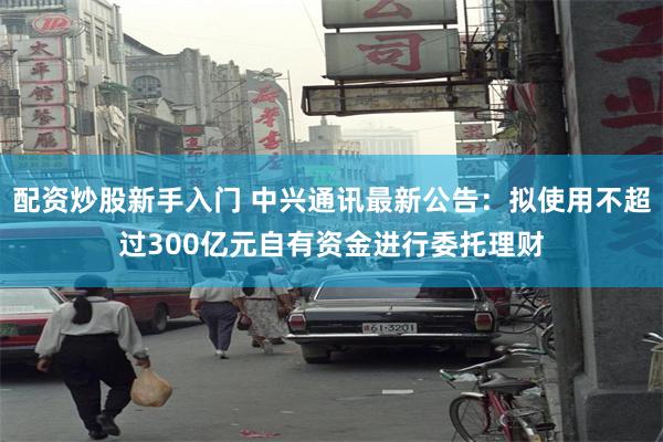 配资炒股新手入门 中兴通讯最新公告：拟使用不超过300亿元自