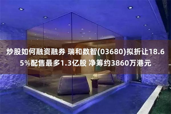 炒股如何融资融券 瑞和数智(03680)拟折让18.65%配
