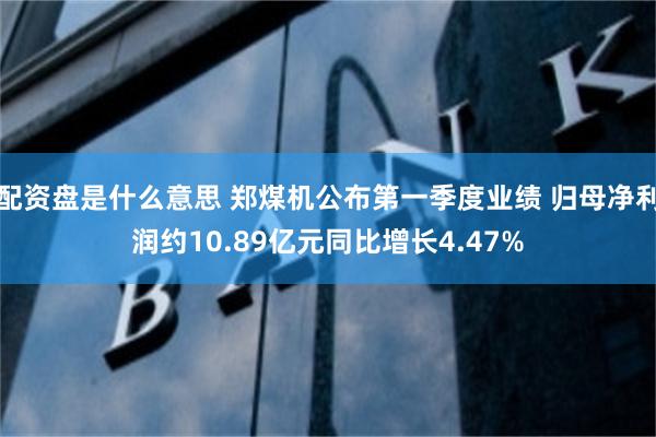 配资盘是什么意思 郑煤机公布第一季度业绩 归母净利润约10.