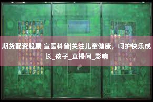 期货配资股票 宣医科普|关注儿童健康，呵护快乐成长_孩子_直