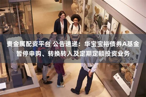 贵金属配资平台 公告速递：华宝宝裕债券A基金暂停申购、转换转
