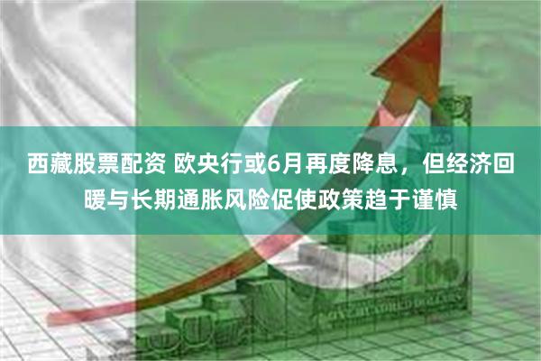 西藏股票配资 欧央行或6月再度降息，但经济回暖与长期通胀风险