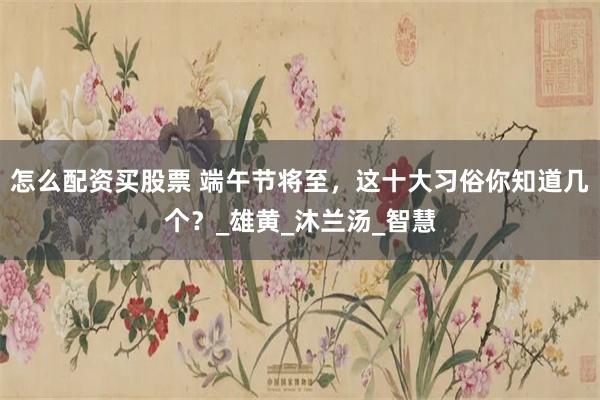 怎么配资买股票 端午节将至，这十大习俗你知道几个？_雄黄_沐