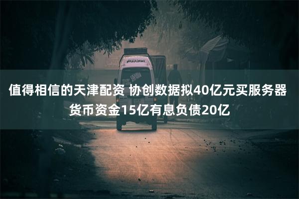 值得相信的天津配资 协创数据拟40亿元买服务器 货币资金15