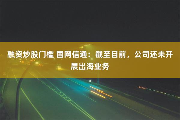 融资炒股门槛 国网信通：截至目前，公司还未开展出海业务