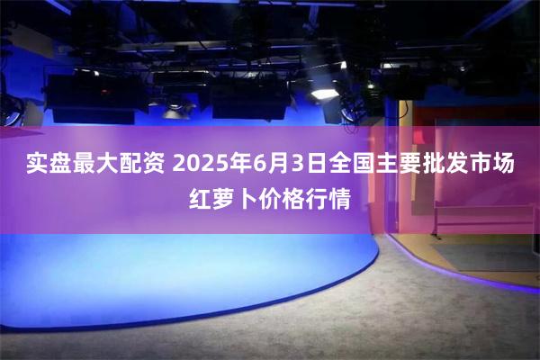 实盘最大配资 2025年6月3日全国主要批发市场红萝卜价格行