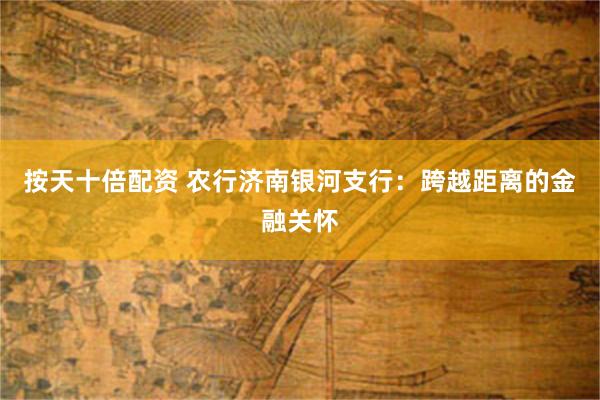 按天十倍配资 农行济南银河支行：跨越距离的金融关怀