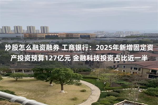 炒股怎么融资融券 工商银行：2025年新增固定资产投资预算1