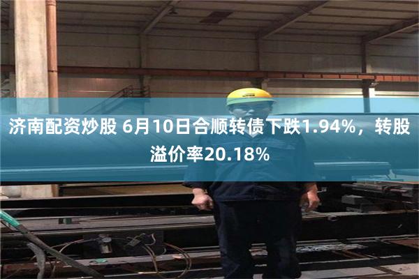济南配资炒股 6月10日合顺转债下跌1.94%，转股溢价率2