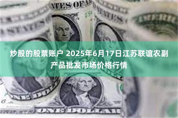 炒股的股票账户 2025年6月17日江苏联谊农副产品批发市场价格行情