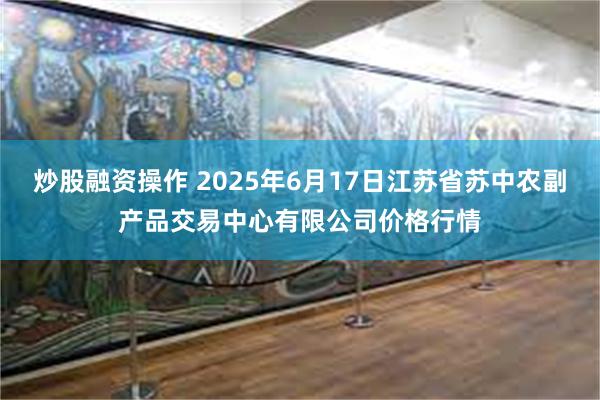炒股融资操作 2025年6月17日江苏省苏中农副产品交易中心有限公司价格行情
