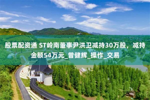 股票配资通 ST岭南董事尹洪卫减持30万股，减持金额54万元