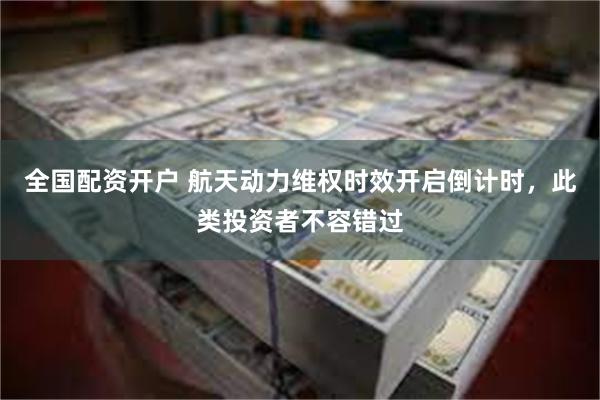 全国配资开户 航天动力维权时效开启倒计时，此类投资者不容错过