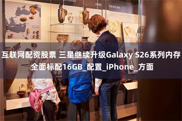 互联网配资股票 三星继续升级Galaxy S26系列内存 全