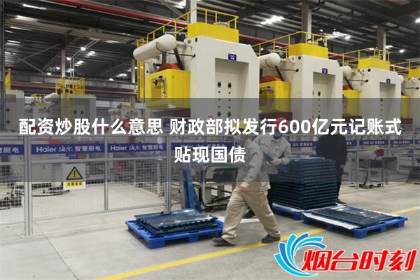 配资炒股什么意思 财政部拟发行600亿元记账式贴现国债
