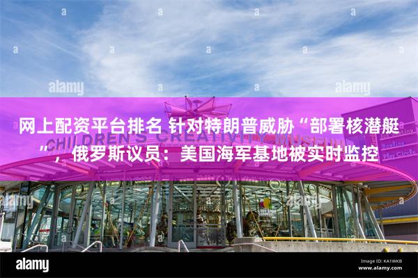 网上配资平台排名 针对特朗普威胁“部署核潜艇”，俄罗斯议员：