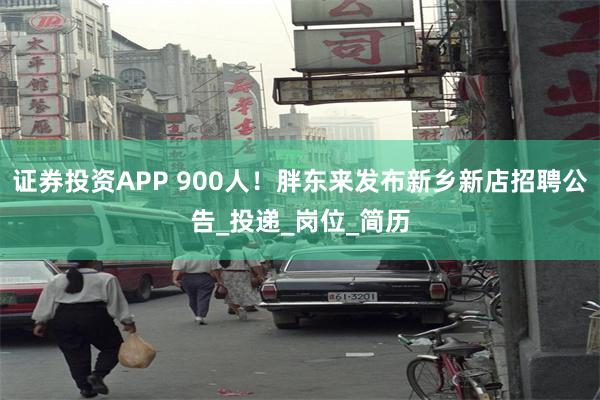 证券投资APP 900人！胖东来发布新乡新店招聘公告_投递_