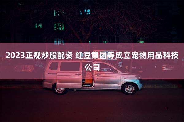 2023正规炒股配资 红豆集团等成立宠物用品科技公司